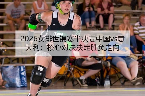 2026女排世锦赛半决赛中国vs意大利：核心对决决定胜负走向