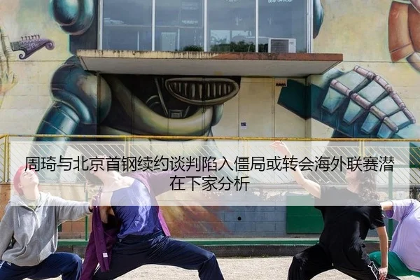 周琦与北京首钢续约谈判陷入僵局或转会海外联赛潜在下家分析